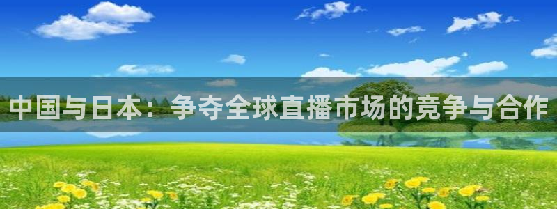 玩球直播吧：中国与日本：争夺全球直播市场的竞争与合作